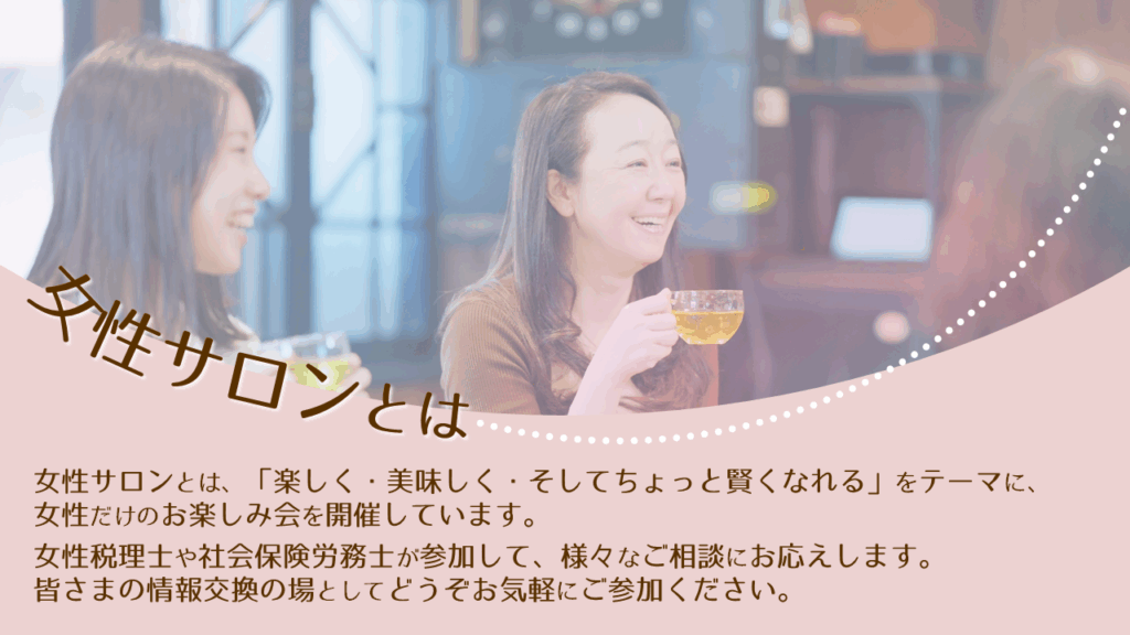 女性サロンとは、「楽しく・美味しく・そしてちょっと賢くなれる」をテーマに、女性だけのお楽しみ会を開催しています。
女性税理士や社会保険労務士が参加して、様々なご相談にお応えします。皆さまの情報交換の場としてどうぞお気軽にご参加ください。