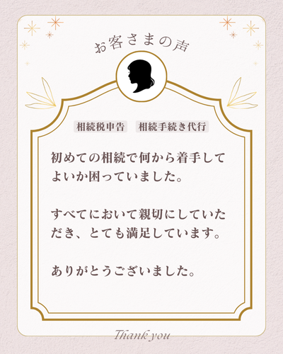 お客様の声：
初めての相続で何から着手して良いのか困っていました。全てにおいて親切にしていただき、とても満足しています。ありがとうございました。